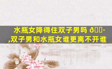 水瓶女降得住双子男吗 🌷 ,双子男和水瓶女谁更离不开谁